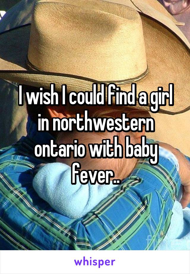 I wish I could find a girl in northwestern ontario with baby fever..