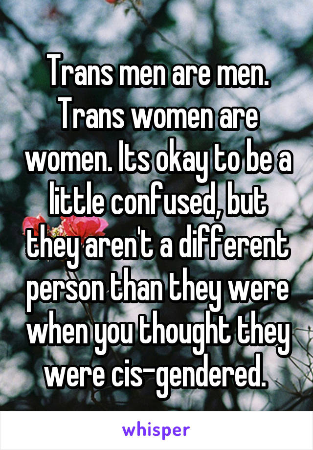 Trans men are men. Trans women are women. Its okay to be a little confused, but they aren't a different person than they were when you thought they were cis-gendered. 