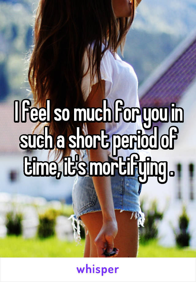 I feel so much for you in such a short period of time, it's mortifying .