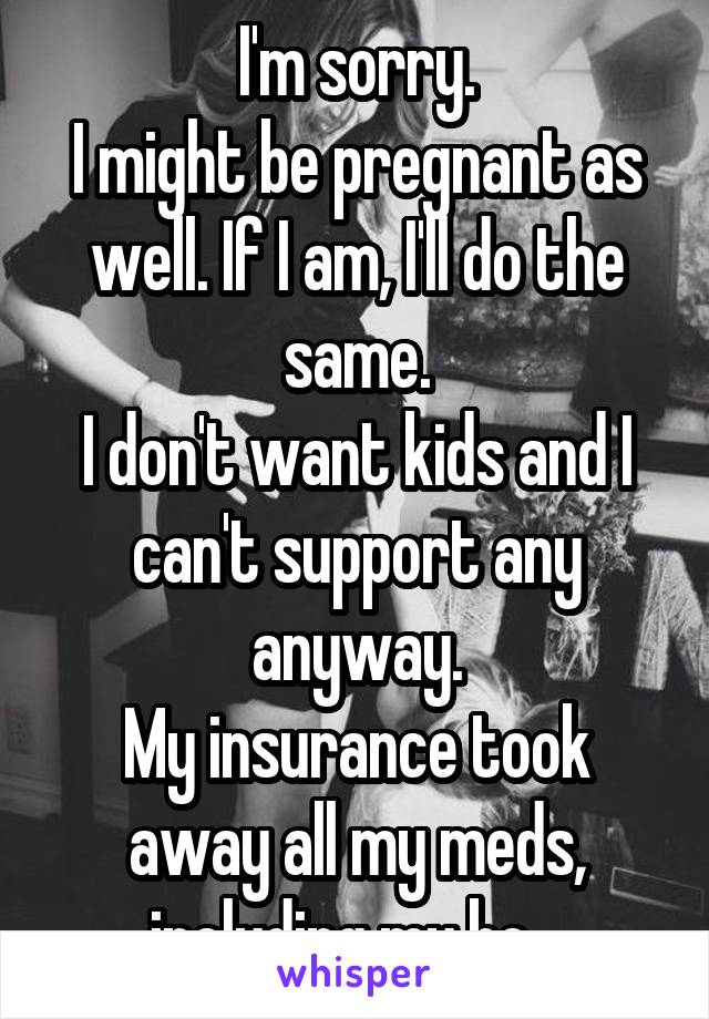 I'm sorry.
I might be pregnant as well. If I am, I'll do the same.
I don't want kids and I can't support any anyway.
My insurance took away all my meds, including my bc...