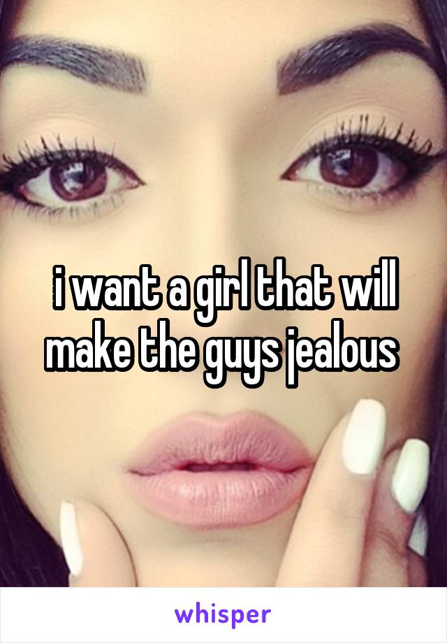 i want a girl that will make the guys jealous 