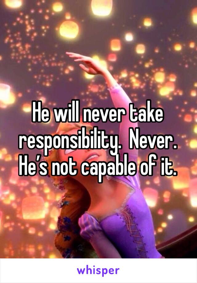He will never take responsibility.  Never.  He’s not capable of it.