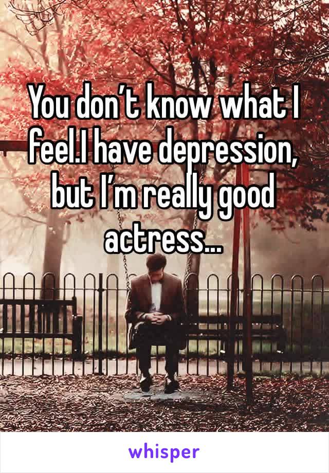 You don’t know what I feel.I have depression,
but I’m really good
actress...
