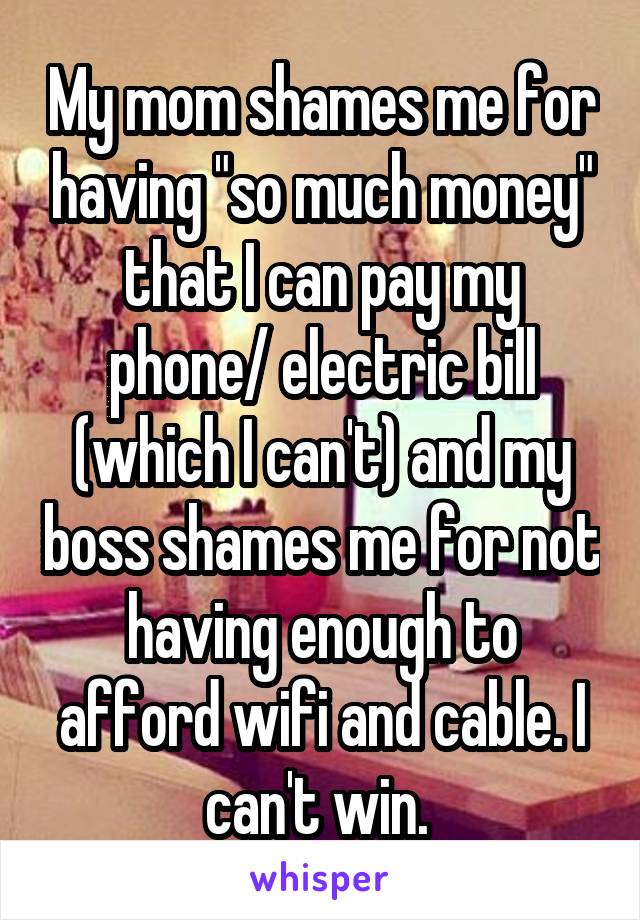My mom shames me for having "so much money" that I can pay my phone/ electric bill (which I can't) and my boss shames me for not having enough to afford wifi and cable. I can't win. 