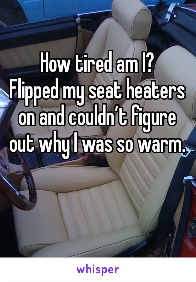 How tired am I? 
Flipped my seat heaters on and couldn’t figure out why I was so warm.