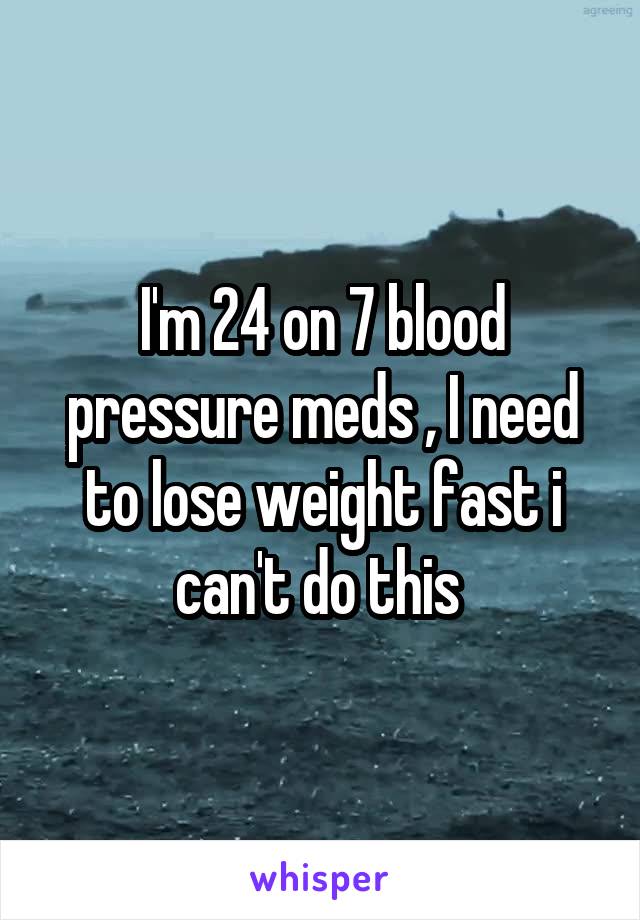 I'm 24 on 7 blood pressure meds , I need to lose weight fast i can't do this 