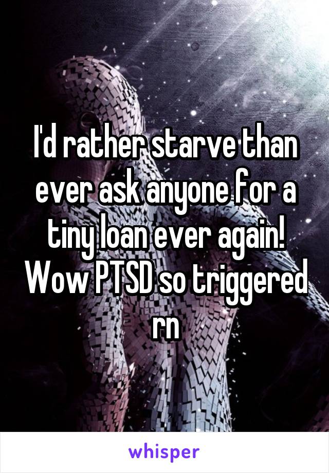 I'd rather starve than ever ask anyone for a tiny loan ever again! Wow PTSD so triggered rn