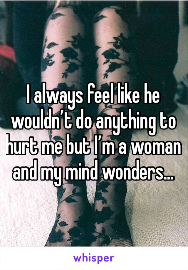 I always feel like he wouldn’t do anything to hurt me but I’m a woman and my mind wonders...