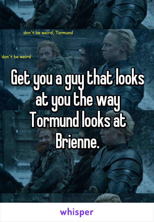Get you a guy that looks at you the way Tormund looks at Brienne.