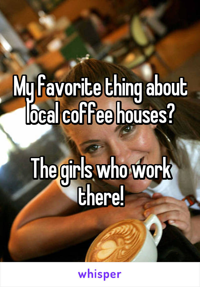 My favorite thing about local coffee houses?

The girls who work there!