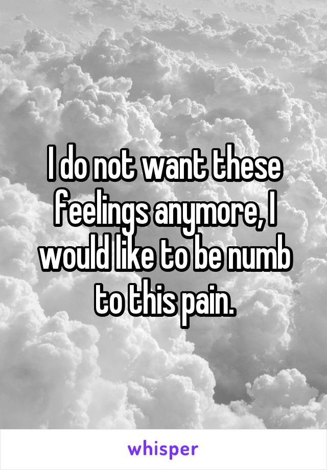 I do not want these feelings anymore, I would like to be numb to this pain.