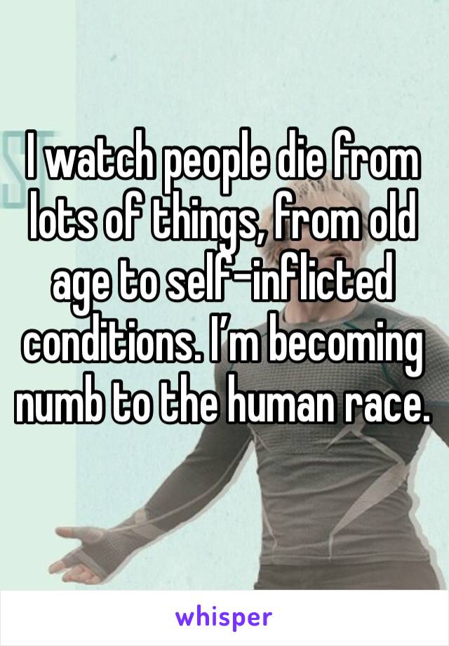 I watch people die from lots of things, from old age to self-inflicted conditions. I’m becoming numb to the human race. 