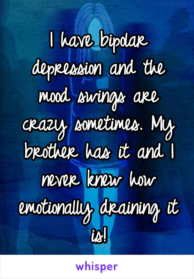 I have bipolar depression and the mood swings are crazy sometimes. My brother has it and I never knew how emotionally draining it is!