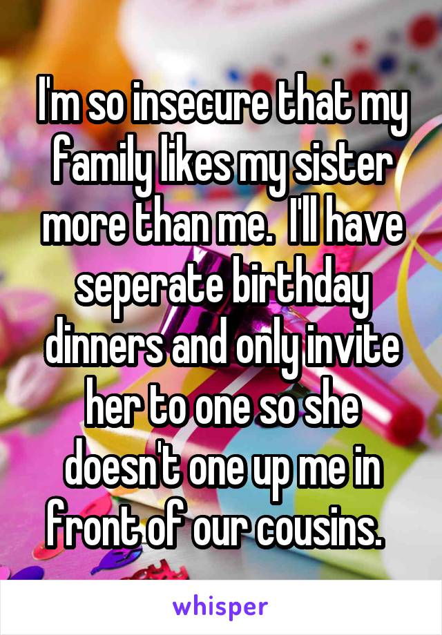 I'm so insecure that my family likes my sister more than me.  I'll have seperate birthday dinners and only invite her to one so she doesn't one up me in front of our cousins.  
