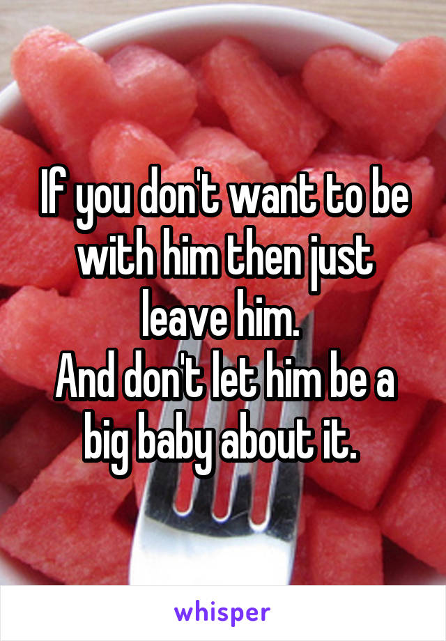 If you don't want to be with him then just leave him. 
And don't let him be a big baby about it. 