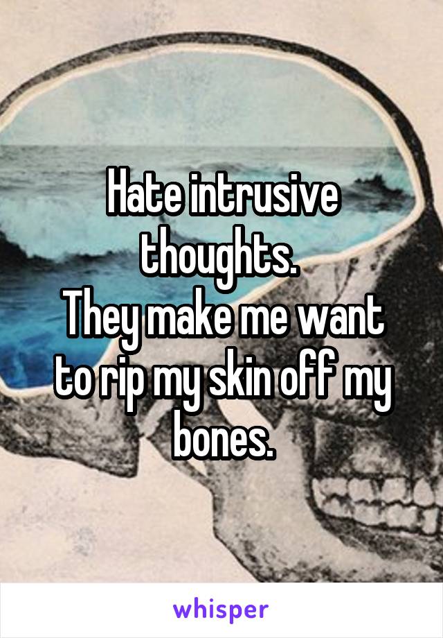Hate intrusive thoughts. 
They make me want to rip my skin off my bones.