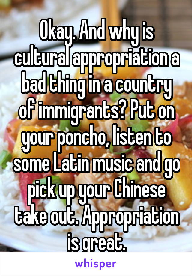 Okay. And why is cultural appropriation a bad thing in a country of immigrants? Put on your poncho, listen to some Latin music and go pick up your Chinese take out. Appropriation is great.