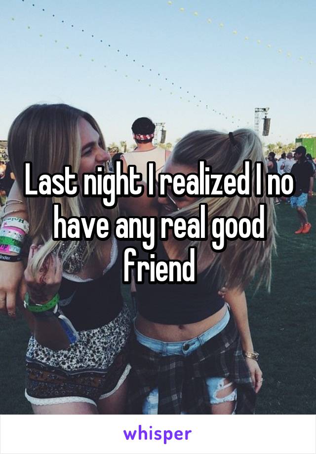 Last night I realized I no have any real good friend