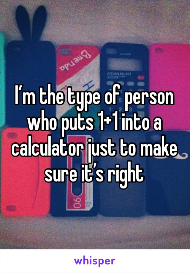 I’m the type of person who puts 1+1 into a calculator just to make sure it’s right 