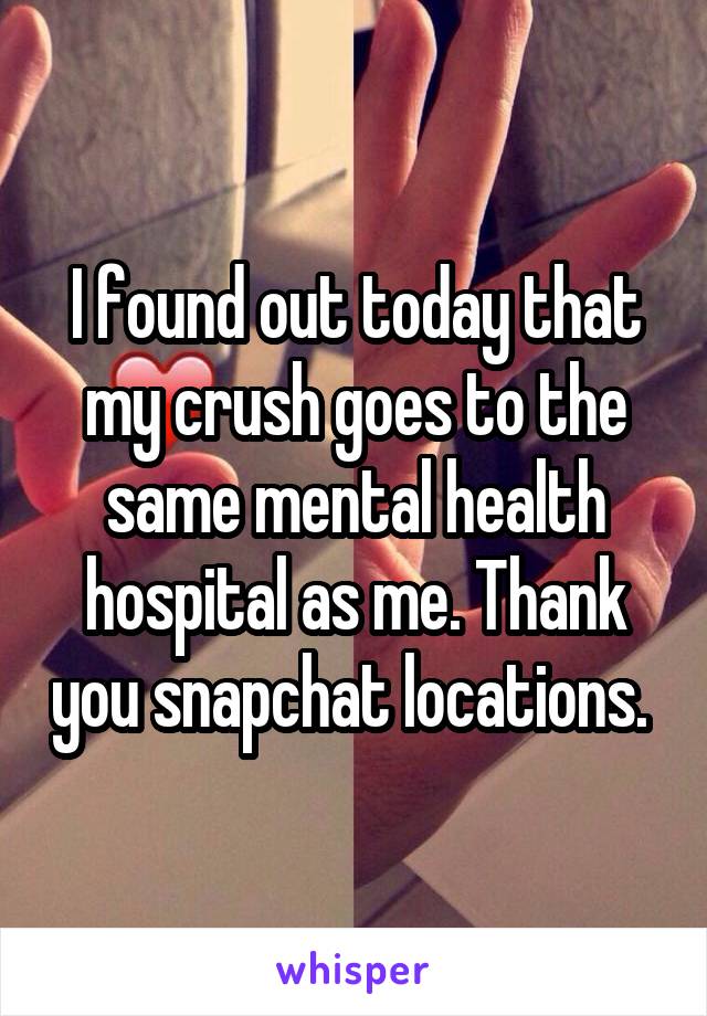 I found out today that my crush goes to the same mental health hospital as me. Thank you snapchat locations. 