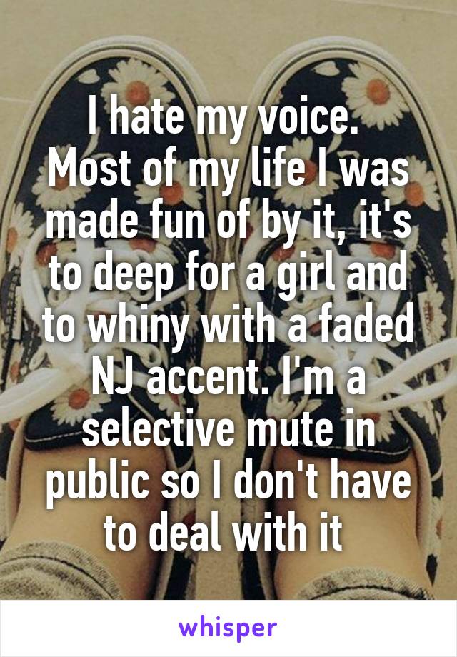 I hate my voice. 
Most of my life I was made fun of by it, it's to deep for a girl and to whiny with a faded NJ accent. I'm a selective mute in public so I don't have to deal with it 