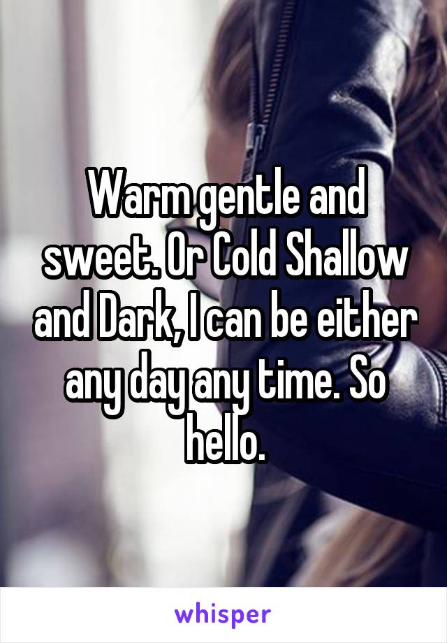 Warm gentle and sweet. Or Cold Shallow and Dark, I can be either any day any time. So hello.