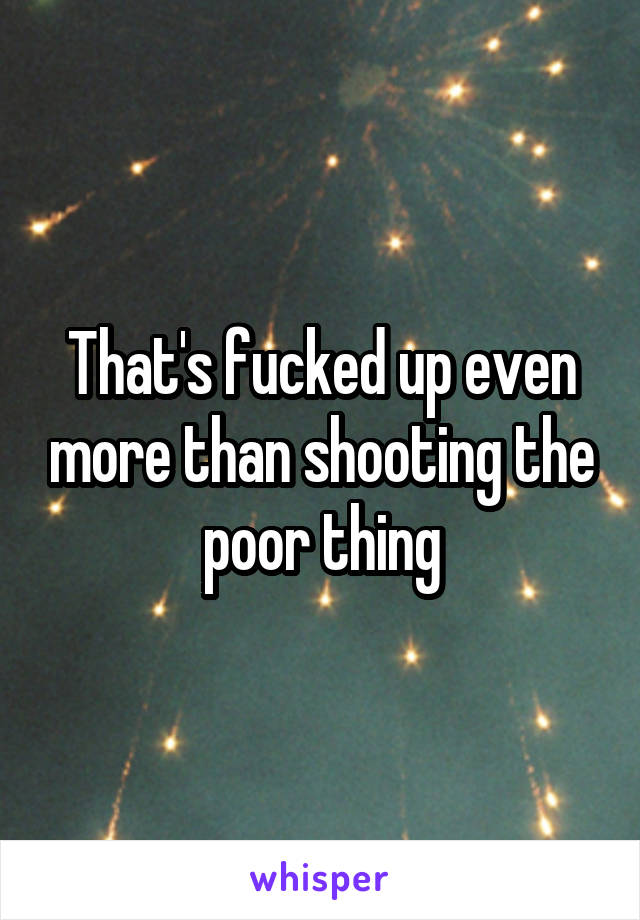 That's fucked up even more than shooting the poor thing