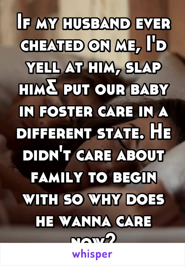 If my husband ever cheated on me, I'd yell at him, slap him& put our baby in foster care in a different state. He didn't care about family to begin with so why does he wanna care now?