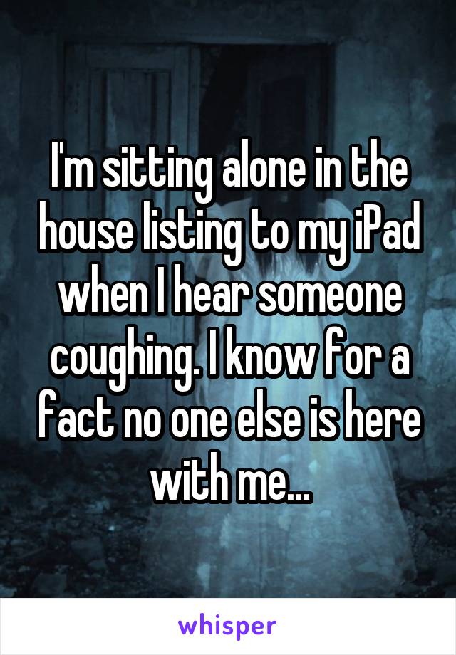 I'm sitting alone in the house listing to my iPad when I hear someone coughing. I know for a fact no one else is here with me...