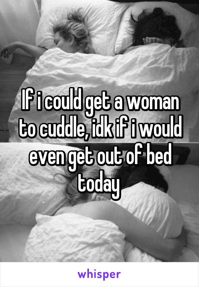 If i could get a woman to cuddle, idk if i would even get out of bed today 