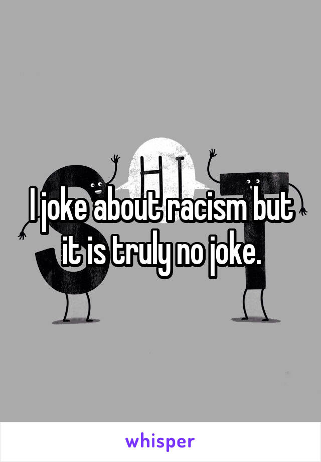 I joke about racism but it is truly no joke.