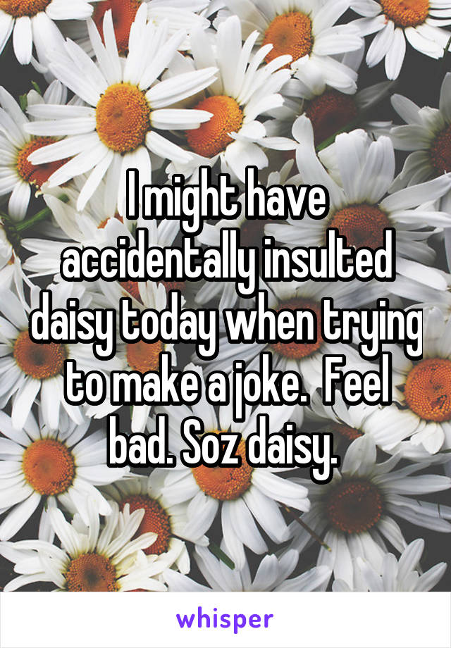 I might have accidentally insulted daisy today when trying to make a joke.  Feel bad. Soz daisy. 
