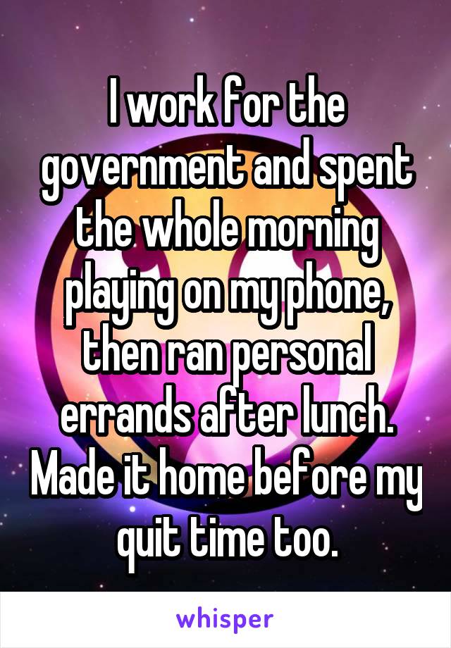 I work for the government and spent the whole morning playing on my phone, then ran personal errands after lunch. Made it home before my quit time too.