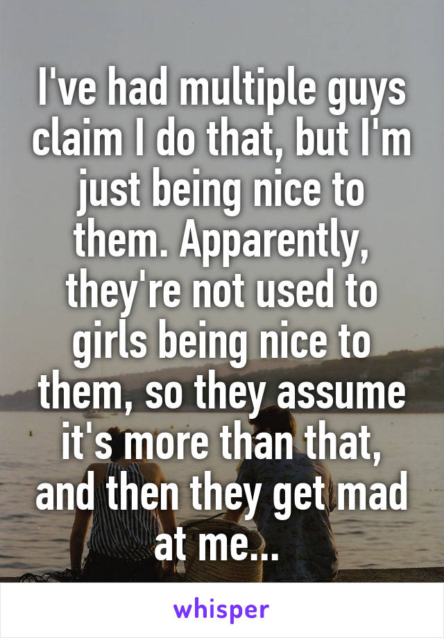 I've had multiple guys claim I do that, but I'm just being nice to them. Apparently, they're not used to girls being nice to them, so they assume it's more than that, and then they get mad at me... 