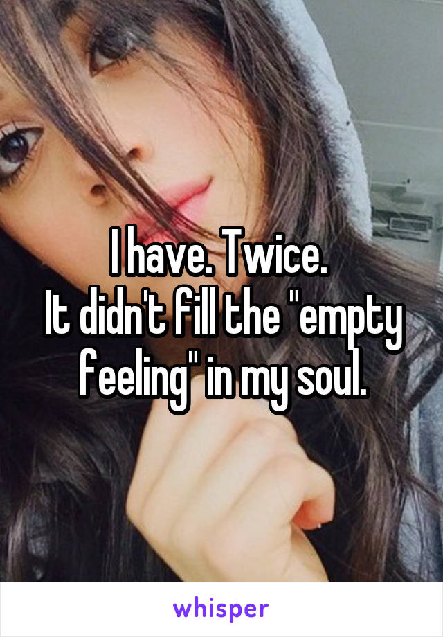 I have. Twice. 
It didn't fill the "empty feeling" in my soul.
