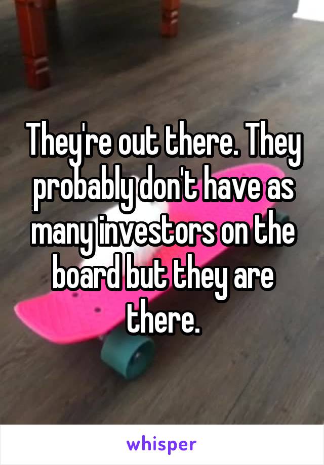 They're out there. They probably don't have as many investors on the board but they are there.