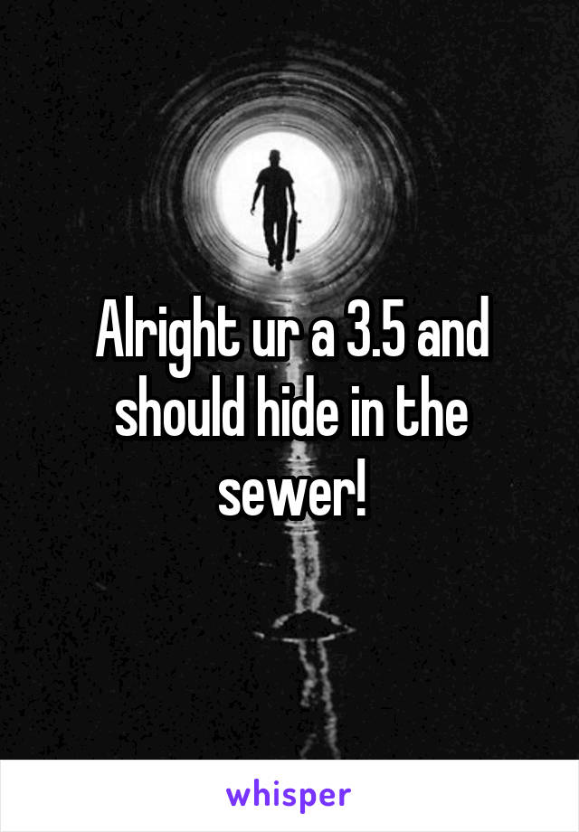 Alright ur a 3.5 and should hide in the sewer!