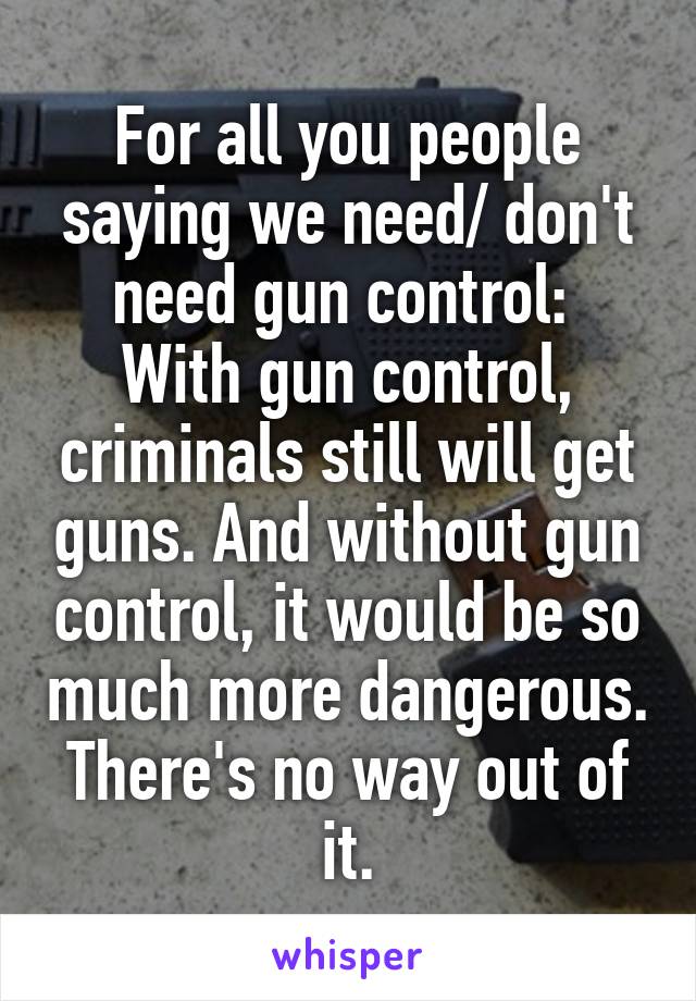 For all you people saying we need/ don't need gun control: 
With gun control, criminals still will get guns. And without gun control, it would be so much more dangerous. There's no way out of it.