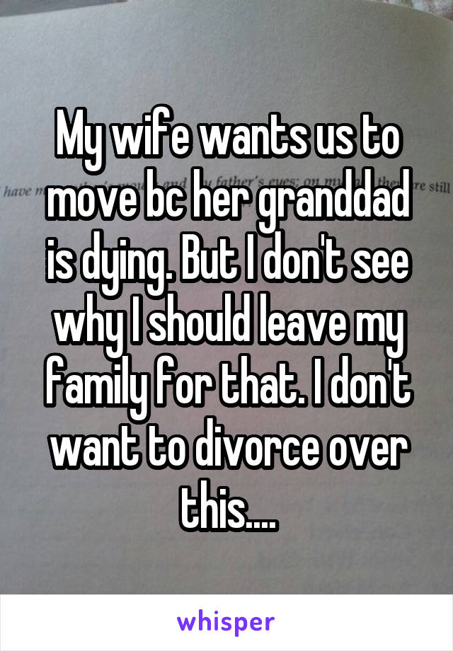 My wife wants us to move bc her granddad is dying. But I don't see why I should leave my family for that. I don't want to divorce over this....