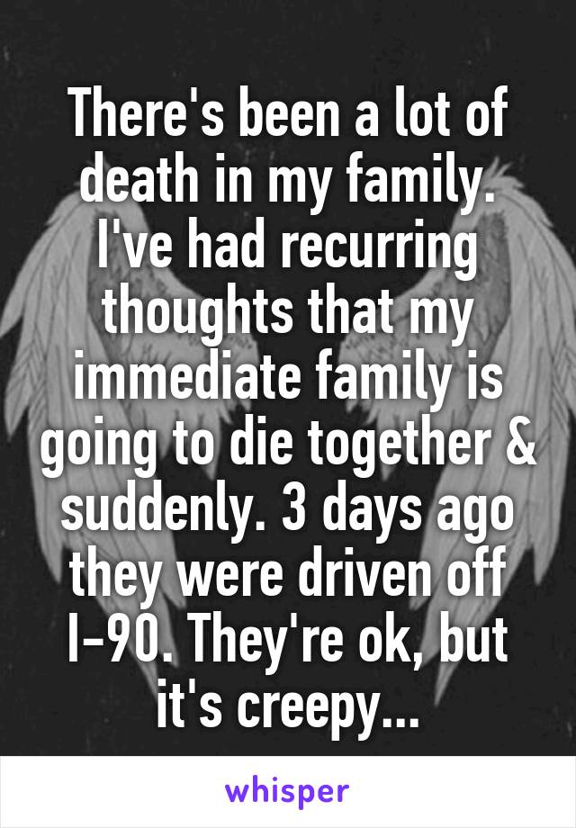 There's been a lot of death in my family. I've had recurring thoughts that my immediate family is going to die together & suddenly. 3 days ago they were driven off I-90. They're ok, but it's creepy...