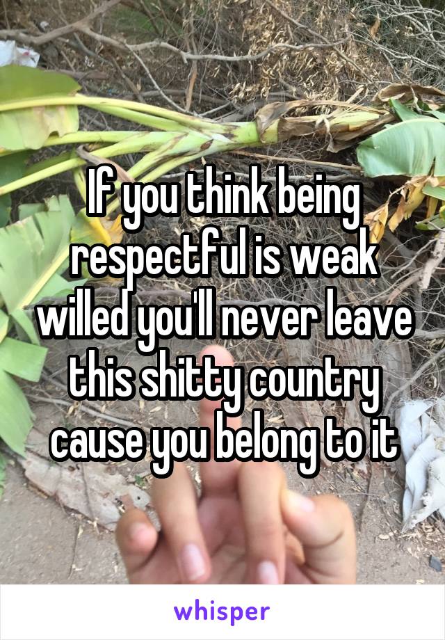If you think being respectful is weak willed you'll never leave this shitty country cause you belong to it