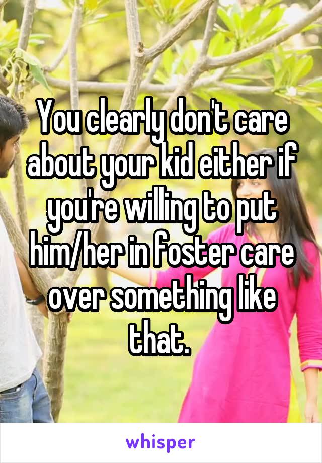 You clearly don't care about your kid either if you're willing to put him/her in foster care over something like that. 