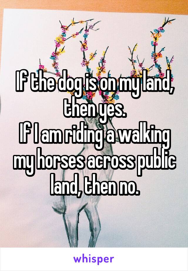 If the dog is on my land, then yes.
If I am riding a walking my horses across public land, then no.