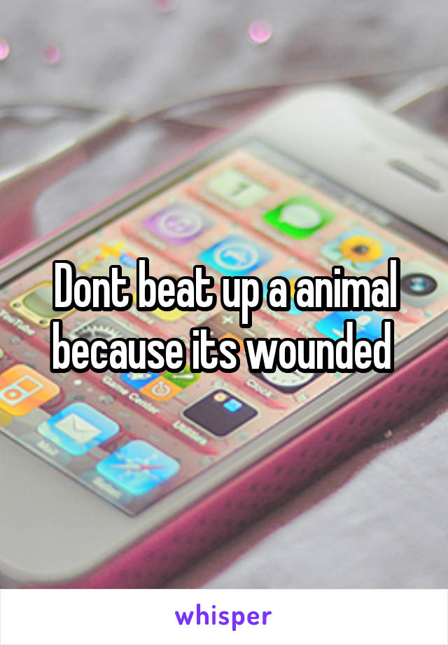 Dont beat up a animal because its wounded 