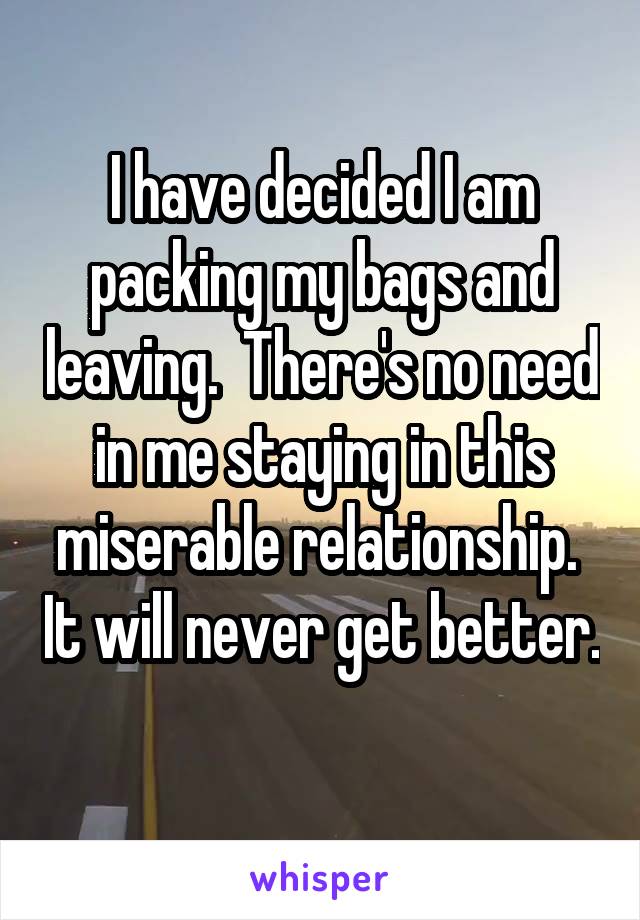 I have decided I am packing my bags and leaving.  There's no need in me staying in this miserable relationship.  It will never get better. 
