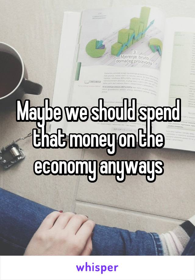 Maybe we should spend that money on the economy anyways