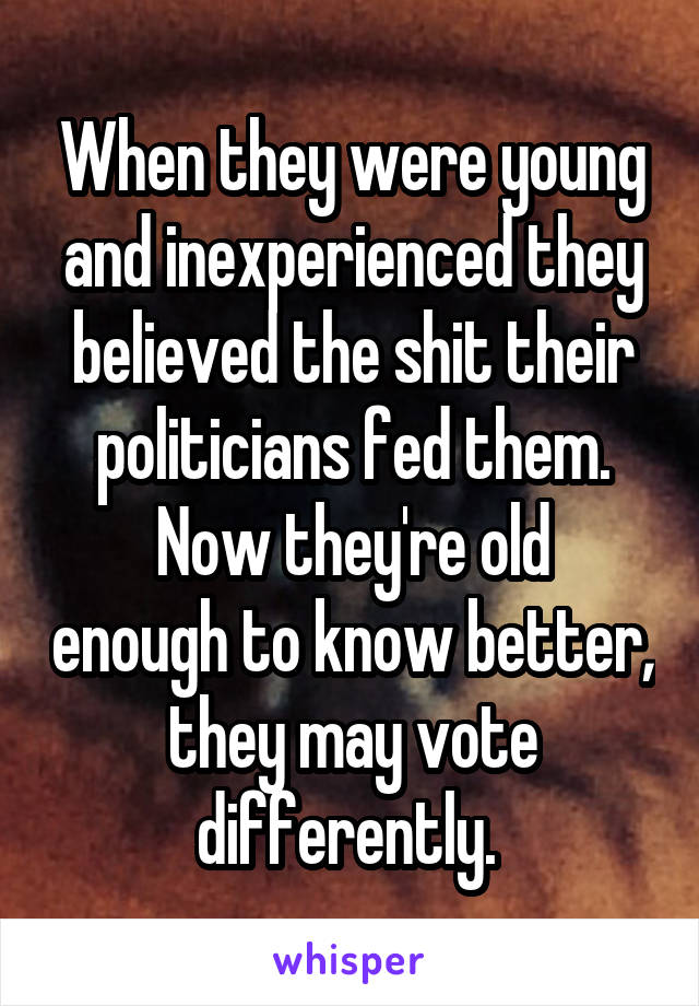 When they were young and inexperienced they believed the shit their politicians fed them.
Now they're old enough to know better, they may vote differently. 