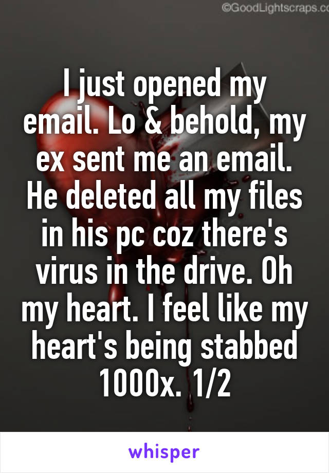 I just opened my email. Lo & behold, my ex sent me an email. He deleted all my files in his pc coz there's virus in the drive. Oh my heart. I feel like my heart's being stabbed 1000x. 1/2