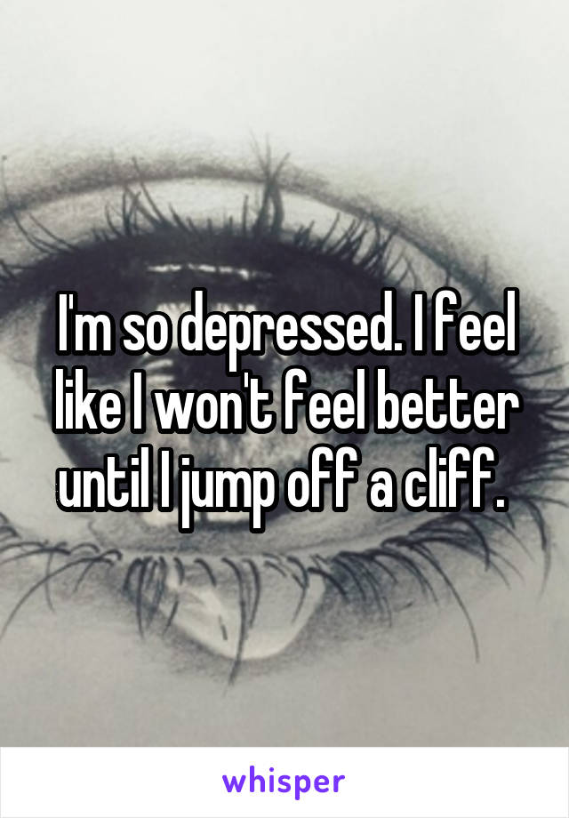 I'm so depressed. I feel like I won't feel better until I jump off a cliff. 