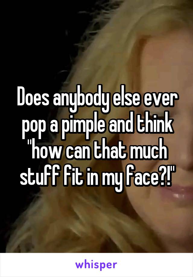 Does anybody else ever pop a pimple and think "how can that much stuff fit in my face?!"